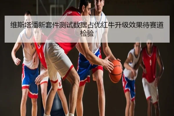 维斯塔潘新套件测试数据占优红牛升级效果待赛道检验