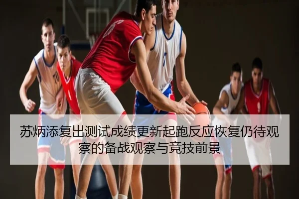苏炳添复出测试成绩更新起跑反应恢复仍待观察的备战观察与竞技前景